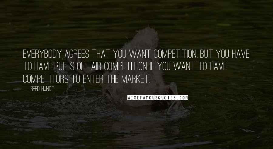 Reed Hundt Quotes: Everybody agrees that you want competition. But you have to have rules of fair competition if you want to have competitors to enter the market.