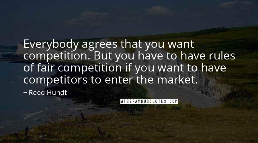 Reed Hundt Quotes: Everybody agrees that you want competition. But you have to have rules of fair competition if you want to have competitors to enter the market.