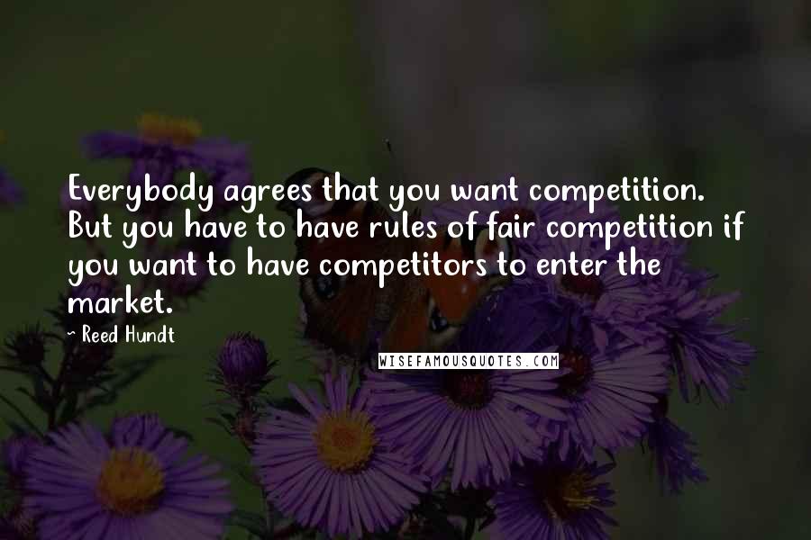 Reed Hundt Quotes: Everybody agrees that you want competition. But you have to have rules of fair competition if you want to have competitors to enter the market.