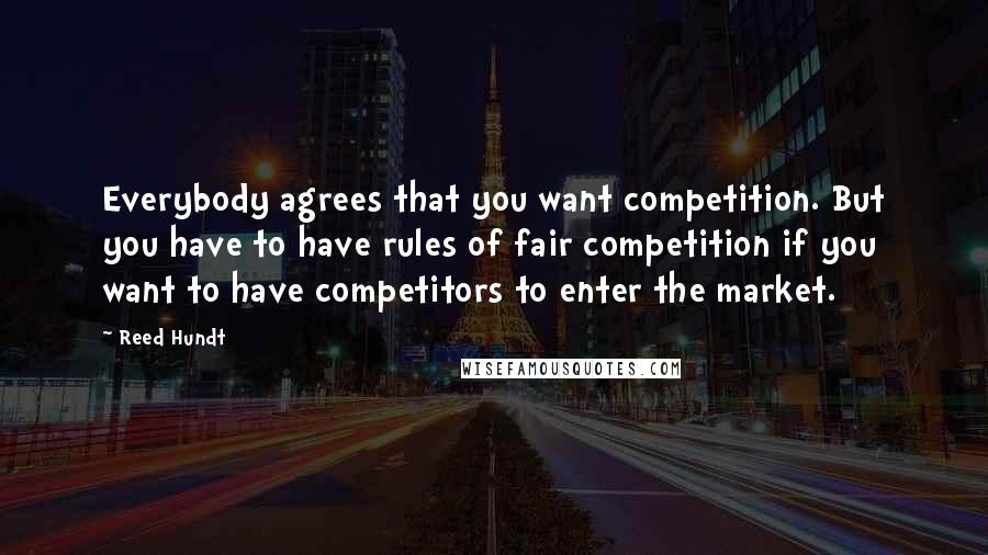 Reed Hundt Quotes: Everybody agrees that you want competition. But you have to have rules of fair competition if you want to have competitors to enter the market.