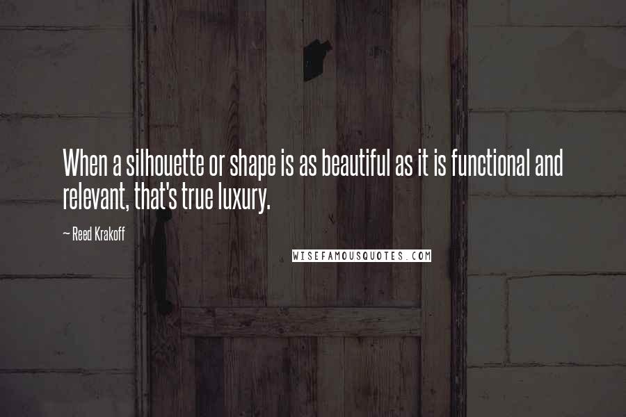 Reed Krakoff Quotes: When a silhouette or shape is as beautiful as it is functional and relevant, that's true luxury.