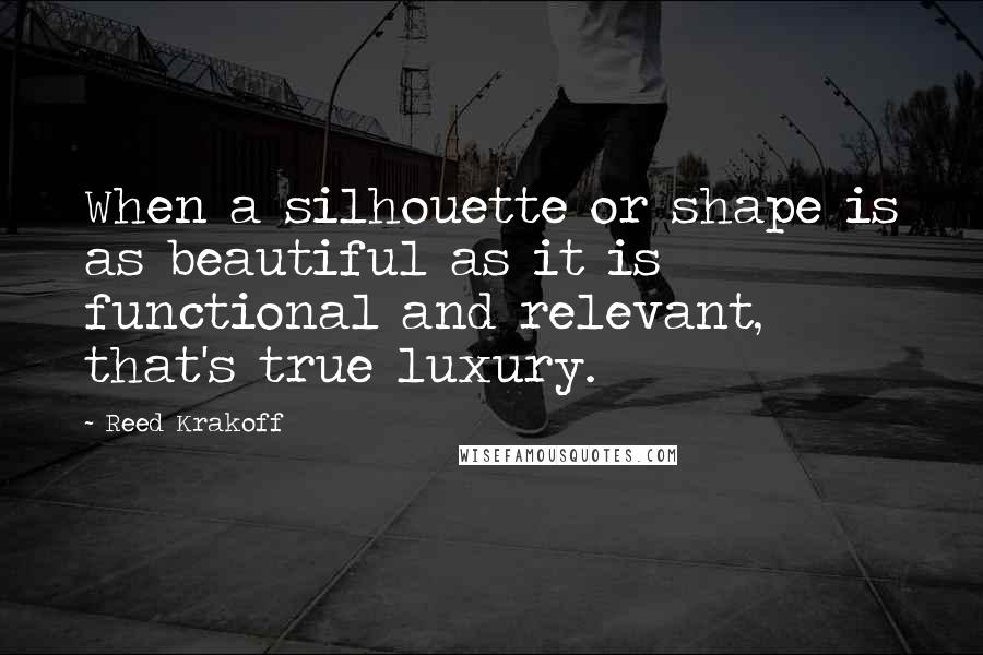 Reed Krakoff Quotes: When a silhouette or shape is as beautiful as it is functional and relevant, that's true luxury.