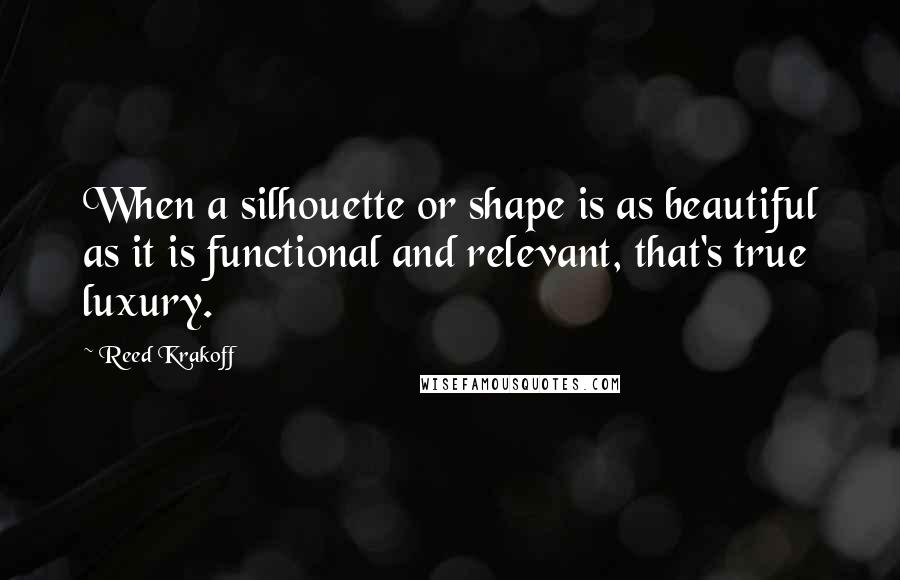 Reed Krakoff Quotes: When a silhouette or shape is as beautiful as it is functional and relevant, that's true luxury.