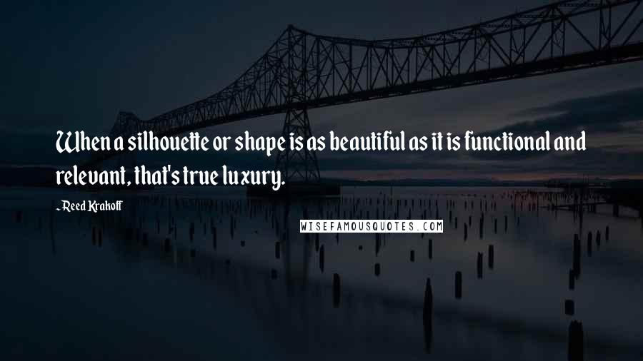 Reed Krakoff Quotes: When a silhouette or shape is as beautiful as it is functional and relevant, that's true luxury.