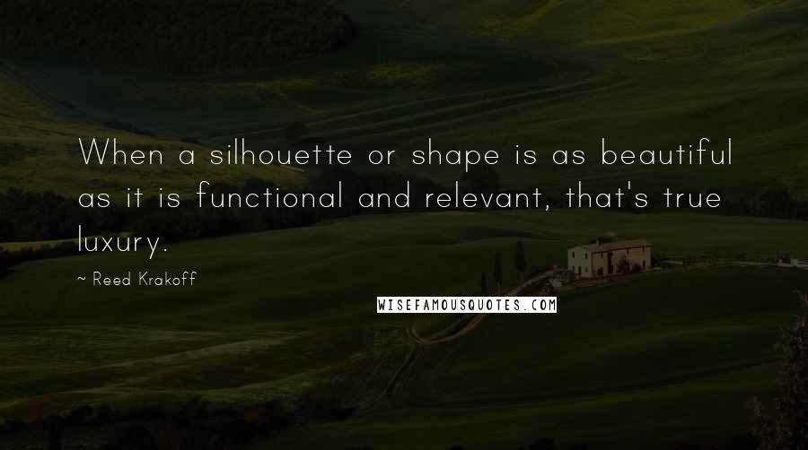 Reed Krakoff Quotes: When a silhouette or shape is as beautiful as it is functional and relevant, that's true luxury.