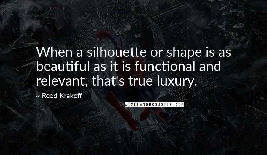 Reed Krakoff Quotes: When a silhouette or shape is as beautiful as it is functional and relevant, that's true luxury.