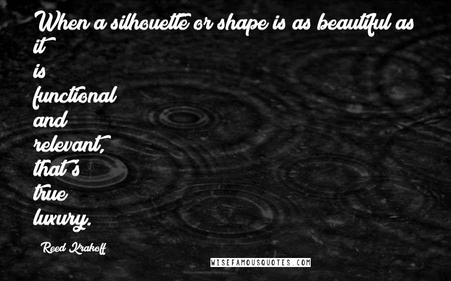 Reed Krakoff Quotes: When a silhouette or shape is as beautiful as it is functional and relevant, that's true luxury.