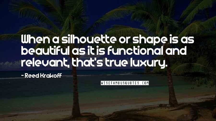 Reed Krakoff Quotes: When a silhouette or shape is as beautiful as it is functional and relevant, that's true luxury.