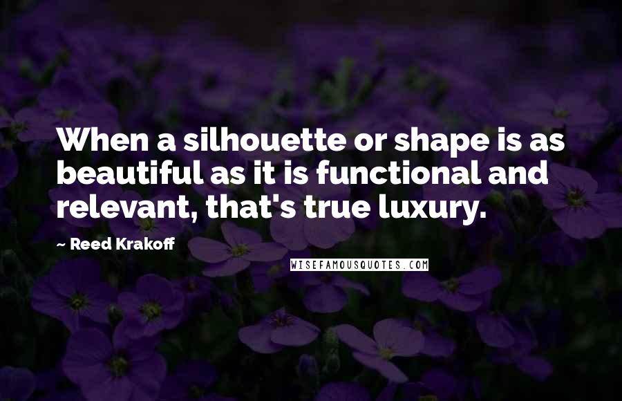 Reed Krakoff Quotes: When a silhouette or shape is as beautiful as it is functional and relevant, that's true luxury.