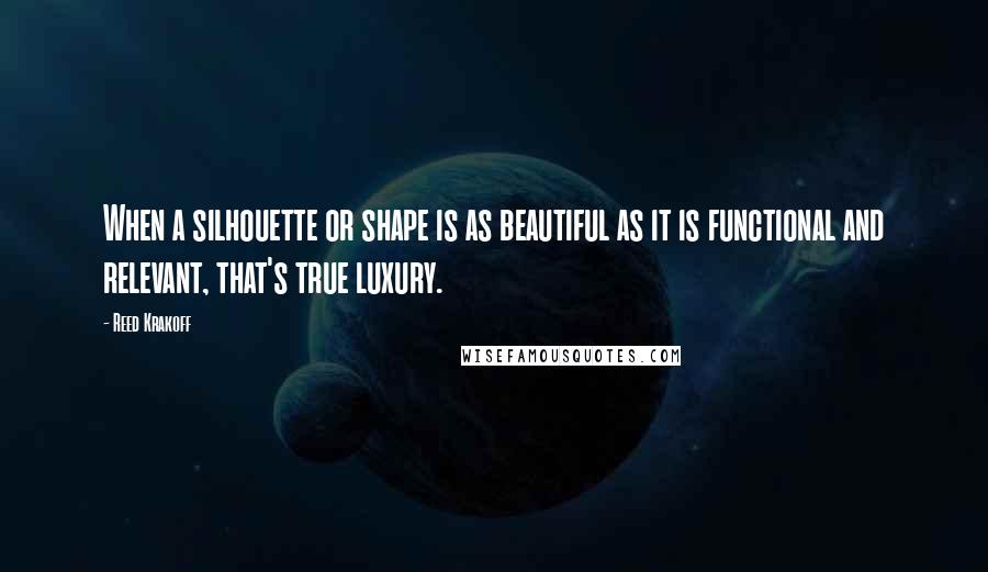 Reed Krakoff Quotes: When a silhouette or shape is as beautiful as it is functional and relevant, that's true luxury.