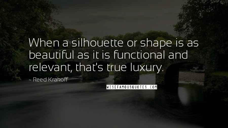 Reed Krakoff Quotes: When a silhouette or shape is as beautiful as it is functional and relevant, that's true luxury.