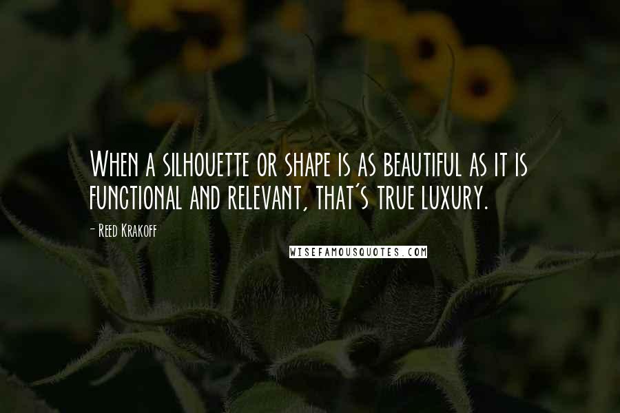 Reed Krakoff Quotes: When a silhouette or shape is as beautiful as it is functional and relevant, that's true luxury.