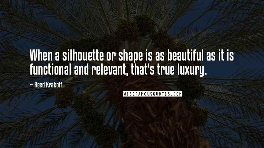 Reed Krakoff Quotes: When a silhouette or shape is as beautiful as it is functional and relevant, that's true luxury.