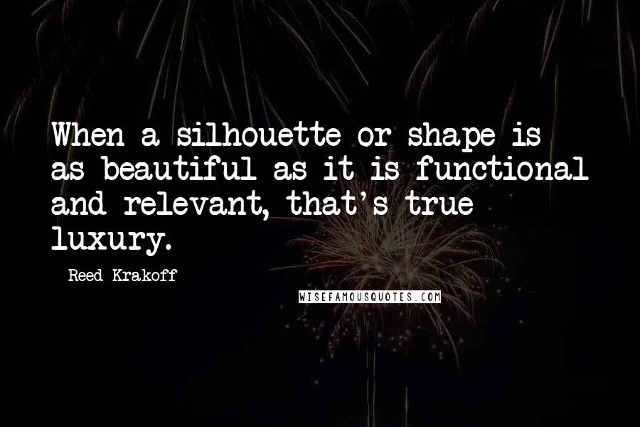 Reed Krakoff Quotes: When a silhouette or shape is as beautiful as it is functional and relevant, that's true luxury.