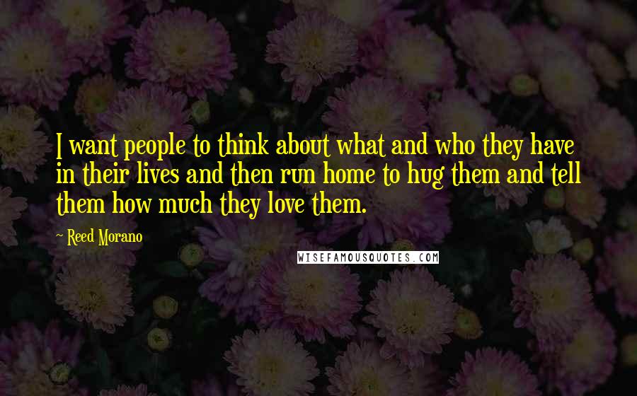 Reed Morano Quotes: I want people to think about what and who they have in their lives and then run home to hug them and tell them how much they love them.