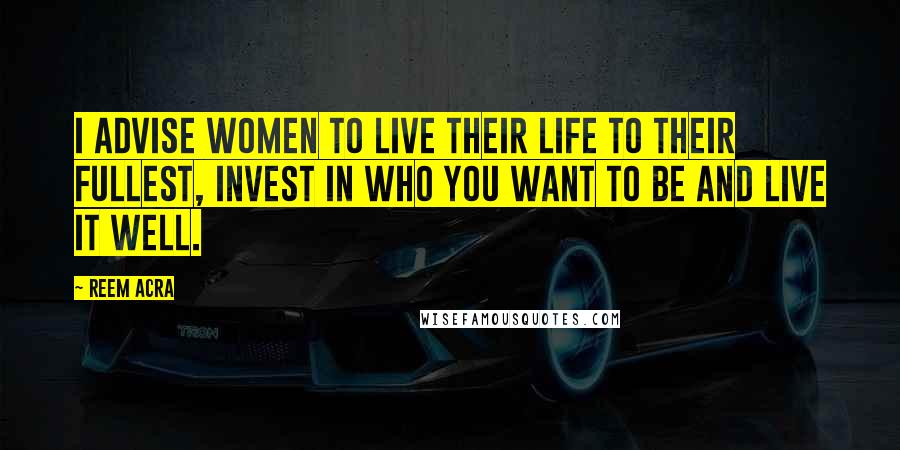 Reem Acra Quotes: I advise women to live their life to their fullest, invest in who you want to be and live it well.