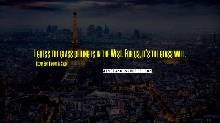 Reema Bint Bandar Al Saud Quotes: I guess the glass ceiling is in the West. For us, it's the glass wall.