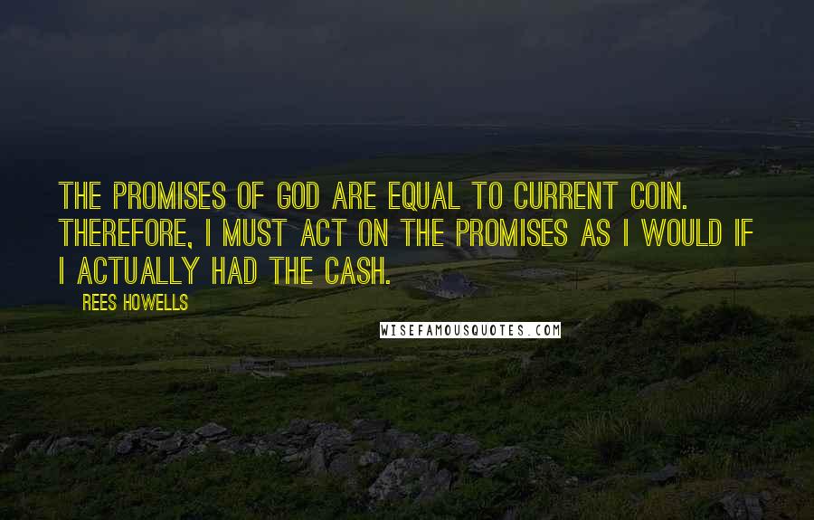 Rees Howells Quotes: The promises of God are equal to current coin. Therefore, I must act on the promises as I would if I actually had the cash.