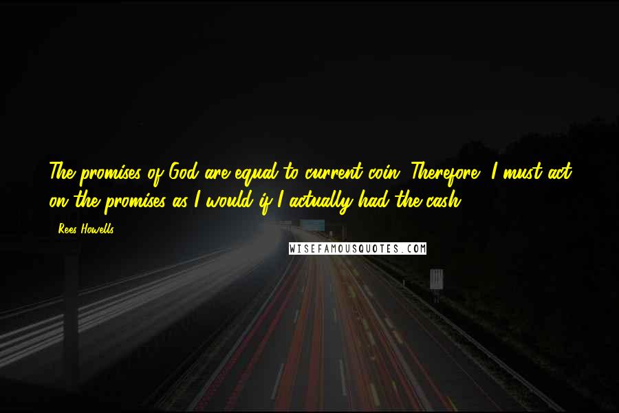 Rees Howells Quotes: The promises of God are equal to current coin. Therefore, I must act on the promises as I would if I actually had the cash.