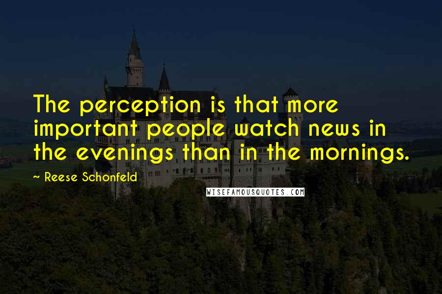 Reese Schonfeld Quotes: The perception is that more important people watch news in the evenings than in the mornings.