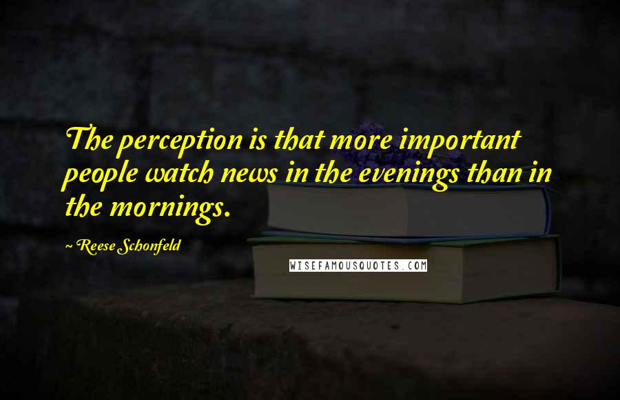 Reese Schonfeld Quotes: The perception is that more important people watch news in the evenings than in the mornings.