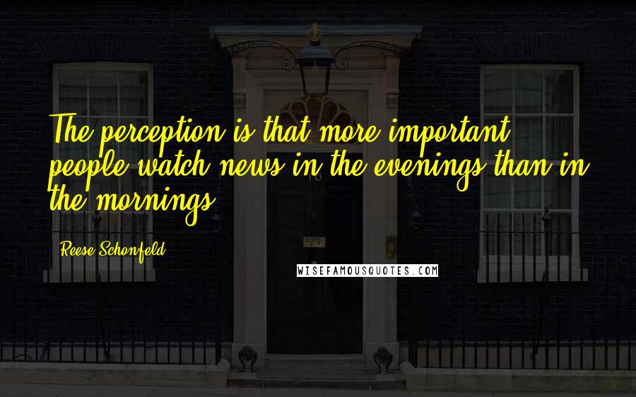 Reese Schonfeld Quotes: The perception is that more important people watch news in the evenings than in the mornings.