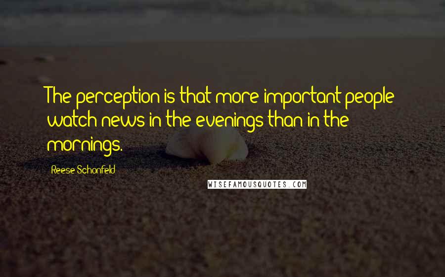 Reese Schonfeld Quotes: The perception is that more important people watch news in the evenings than in the mornings.