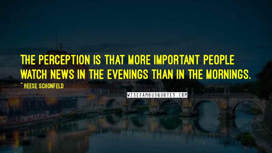 Reese Schonfeld Quotes: The perception is that more important people watch news in the evenings than in the mornings.