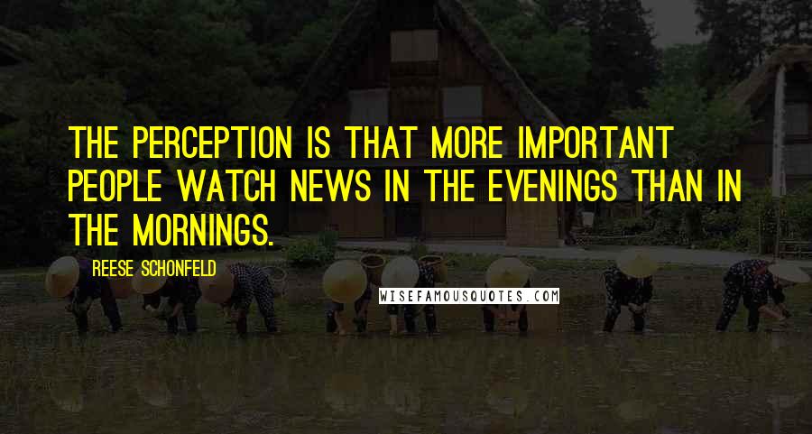 Reese Schonfeld Quotes: The perception is that more important people watch news in the evenings than in the mornings.