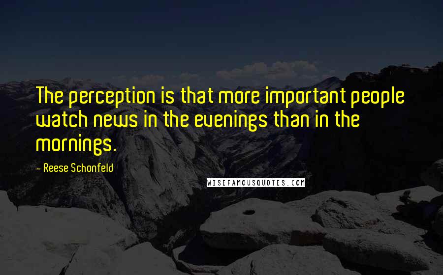 Reese Schonfeld Quotes: The perception is that more important people watch news in the evenings than in the mornings.