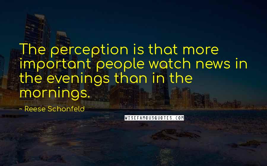 Reese Schonfeld Quotes: The perception is that more important people watch news in the evenings than in the mornings.