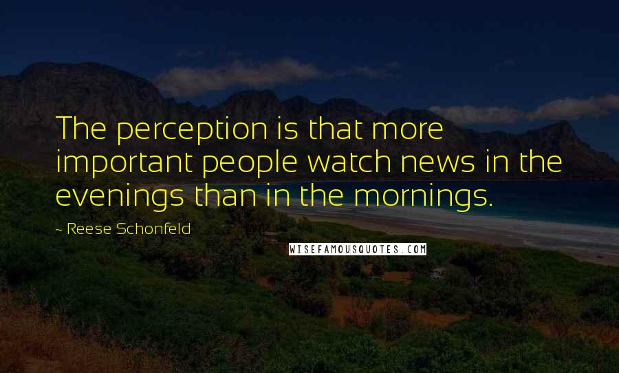 Reese Schonfeld Quotes: The perception is that more important people watch news in the evenings than in the mornings.