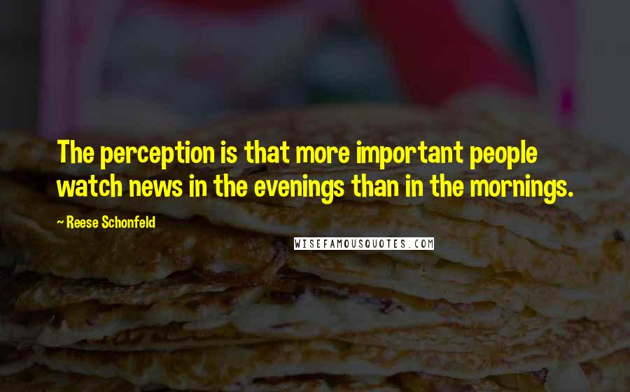 Reese Schonfeld Quotes: The perception is that more important people watch news in the evenings than in the mornings.