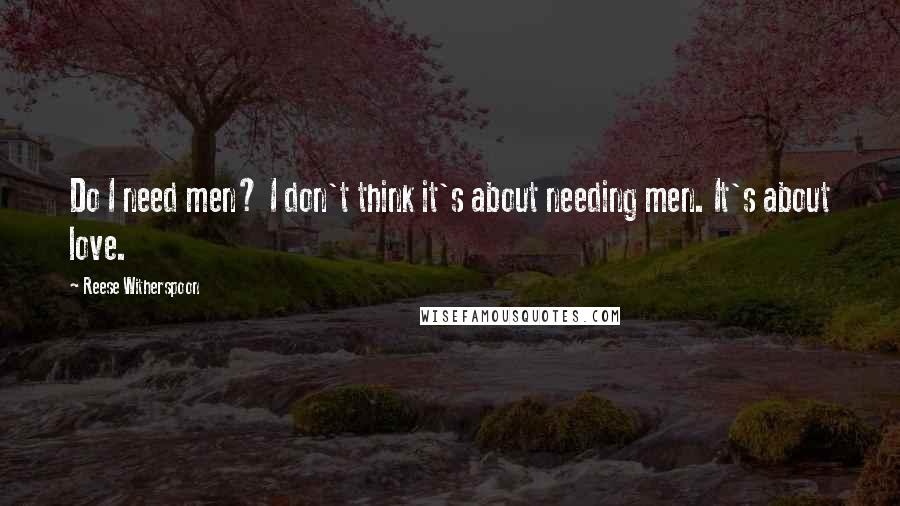 Reese Witherspoon Quotes: Do I need men? I don't think it's about needing men. It's about love.