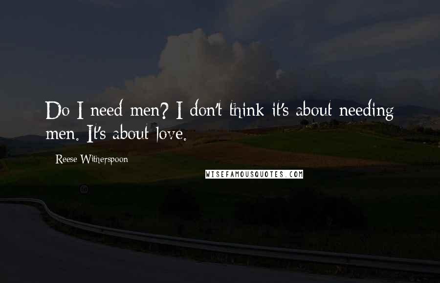 Reese Witherspoon Quotes: Do I need men? I don't think it's about needing men. It's about love.