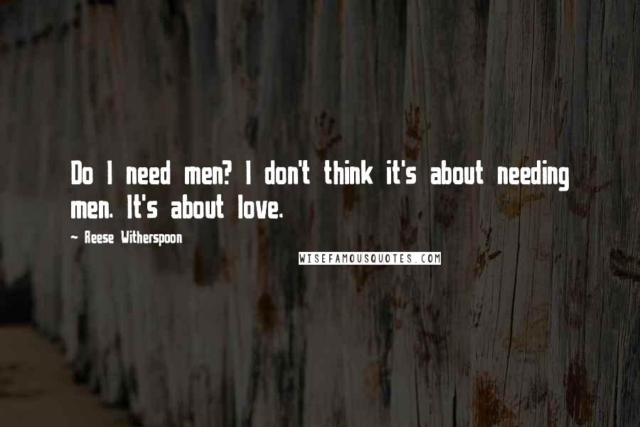 Reese Witherspoon Quotes: Do I need men? I don't think it's about needing men. It's about love.