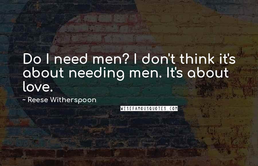 Reese Witherspoon Quotes: Do I need men? I don't think it's about needing men. It's about love.