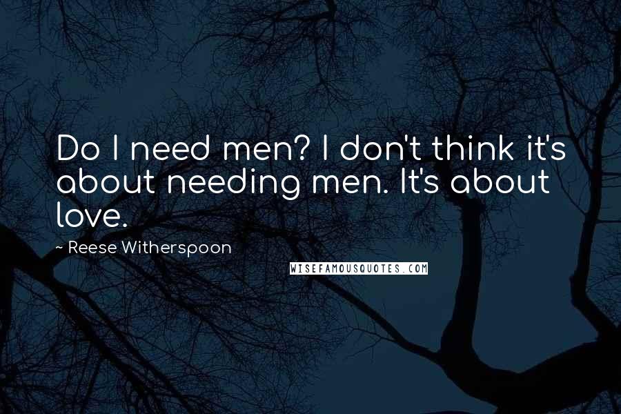 Reese Witherspoon Quotes: Do I need men? I don't think it's about needing men. It's about love.