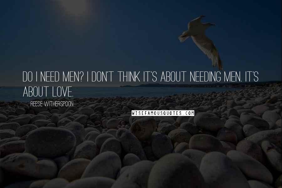 Reese Witherspoon Quotes: Do I need men? I don't think it's about needing men. It's about love.