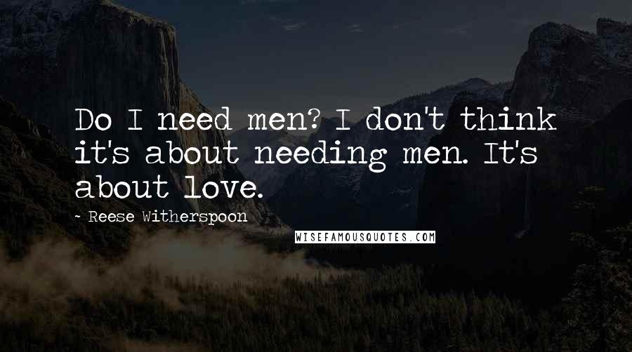 Reese Witherspoon Quotes: Do I need men? I don't think it's about needing men. It's about love.