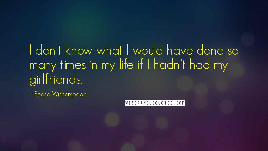 Reese Witherspoon Quotes: I don't know what I would have done so many times in my life if I hadn't had my girlfriends.