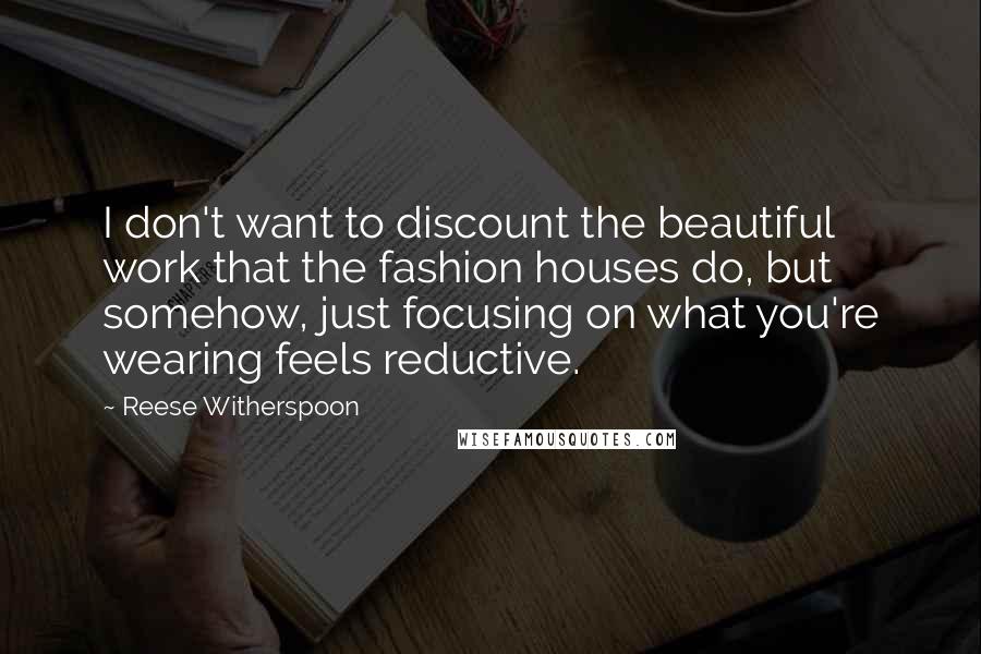 Reese Witherspoon Quotes: I don't want to discount the beautiful work that the fashion houses do, but somehow, just focusing on what you're wearing feels reductive.