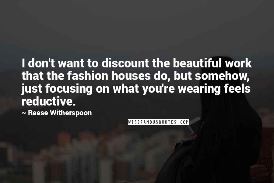 Reese Witherspoon Quotes: I don't want to discount the beautiful work that the fashion houses do, but somehow, just focusing on what you're wearing feels reductive.