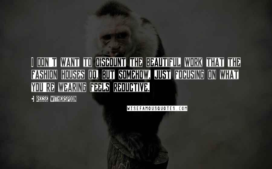 Reese Witherspoon Quotes: I don't want to discount the beautiful work that the fashion houses do, but somehow, just focusing on what you're wearing feels reductive.
