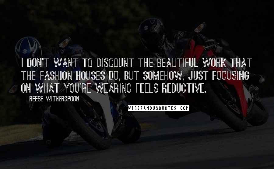 Reese Witherspoon Quotes: I don't want to discount the beautiful work that the fashion houses do, but somehow, just focusing on what you're wearing feels reductive.