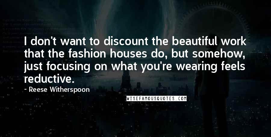 Reese Witherspoon Quotes: I don't want to discount the beautiful work that the fashion houses do, but somehow, just focusing on what you're wearing feels reductive.