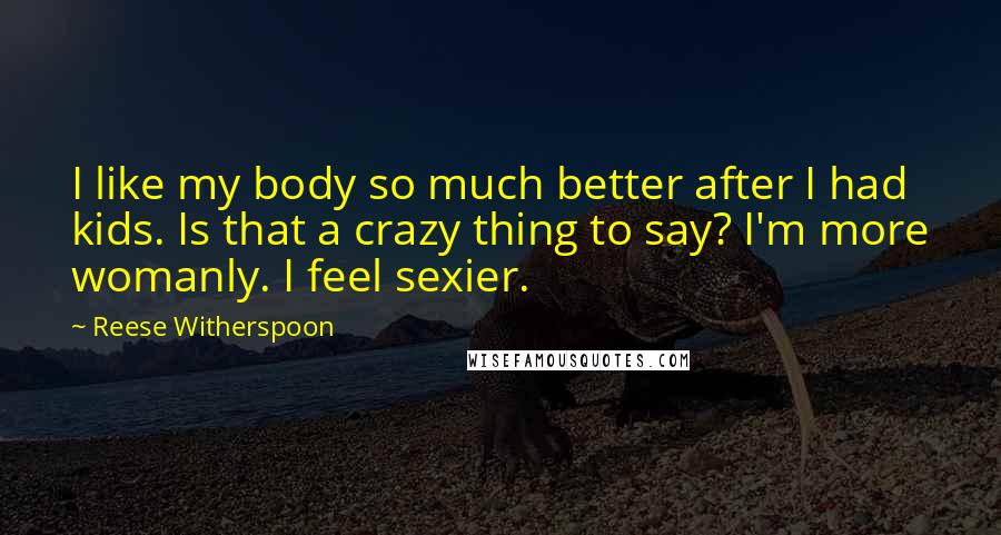 Reese Witherspoon Quotes: I like my body so much better after I had kids. Is that a crazy thing to say? I'm more womanly. I feel sexier.