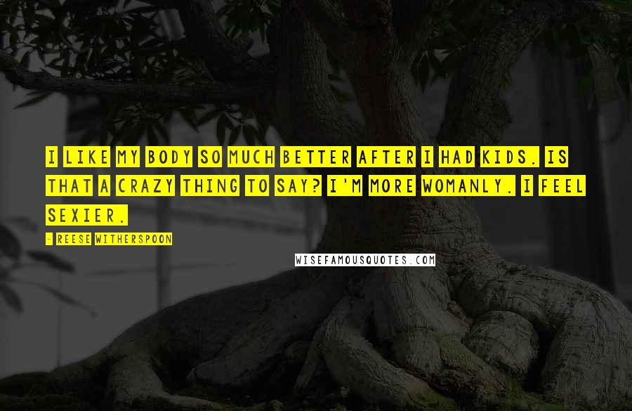 Reese Witherspoon Quotes: I like my body so much better after I had kids. Is that a crazy thing to say? I'm more womanly. I feel sexier.