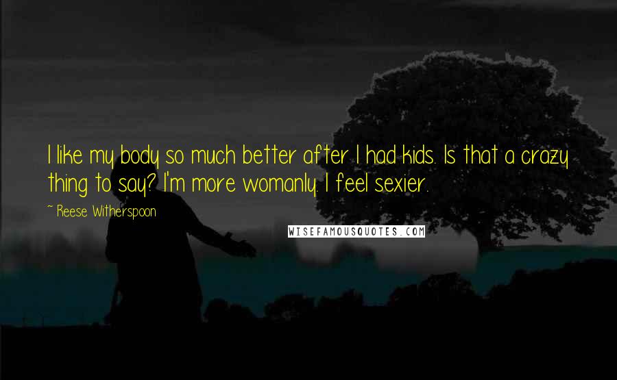 Reese Witherspoon Quotes: I like my body so much better after I had kids. Is that a crazy thing to say? I'm more womanly. I feel sexier.