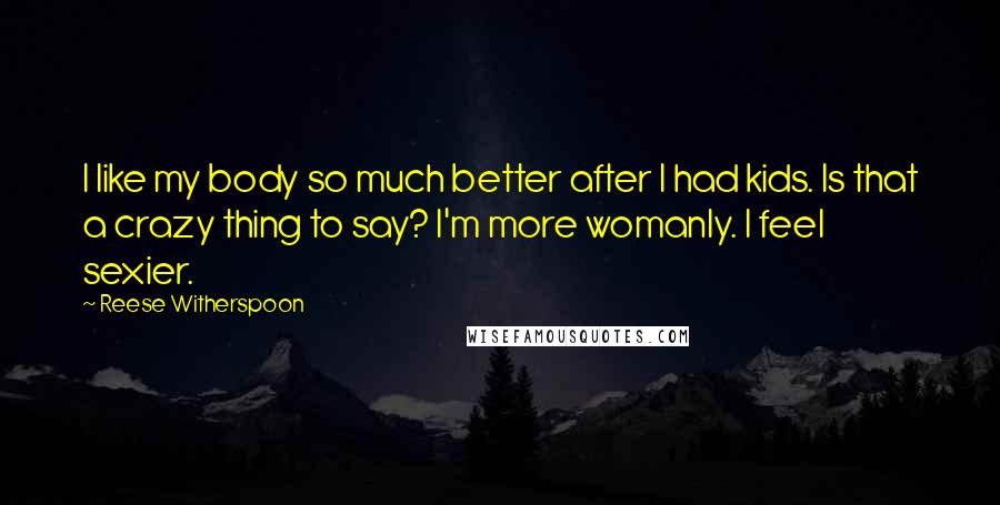 Reese Witherspoon Quotes: I like my body so much better after I had kids. Is that a crazy thing to say? I'm more womanly. I feel sexier.